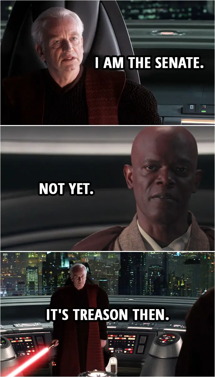 Quote from Star Wars: Revenge of the Sith (2005, movie) | Mace Windu: In the name of the Galactic Senate of the Republic... you're under arrest, Chancellor. Palpatine: Are you threatening me, Master Jedi? Mace Windu: The senate will decide your fate. Palpatine: I am the senate. Mace Windu: Not yet. Palpatine: It's treason then.
