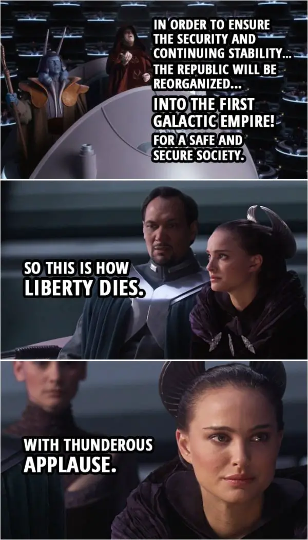 Quote from Star Wars: Revenge of the Sith (2005, movie) | Palpatine: In order to ensure the security and continuing stability... the Republic will be reorganized... into the first Galactic Empire! For a safe and secure society. Padmé Amidala: So this is how liberty dies. With thunderous applause.