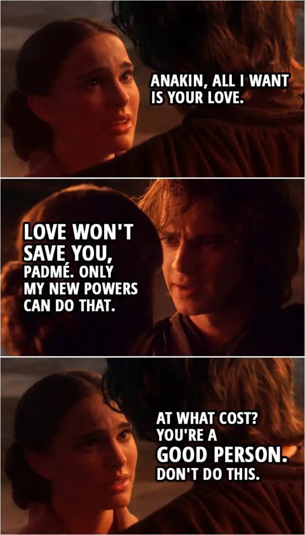 Quote from Star Wars: Revenge of the Sith (2005, movie) | Padmé Amidala: Anakin, all I want is your love. Anakin Skywalker: Love won't save you, Padmé. Only my new powers can do that. Padmé Amidala: At what cost? You're a good person. Don't do this.