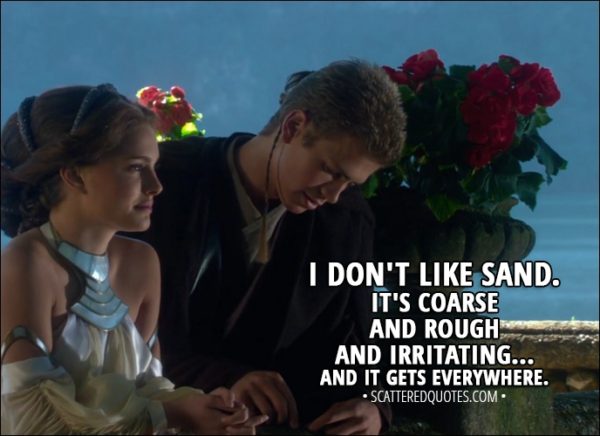 Quote from Star Wars: Episode II - Attack of the Clones (2002) - Anakin Skywalker: I don't like sand. It's coarse and rough and irritating... and it gets everywhere.