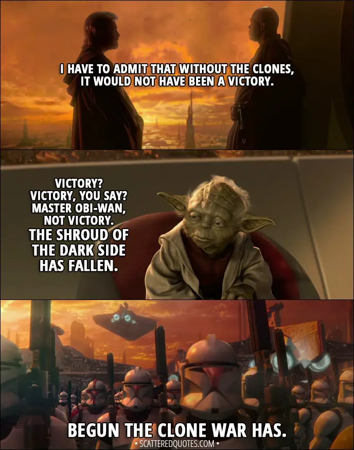 Quote from Star Wars: Episode II - Attack of the Clones (2002) - Obi-Wan Kenobi: I have to admit that without the clones, it would not have been a victory. Yoda: Victory? Victory, you say? Master Obi-Wan, not victory. The shroud of the dark side has fallen. Begun the Clone War has.