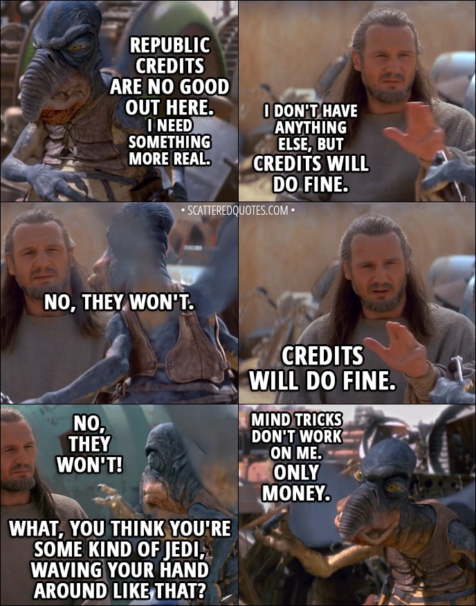 Quote from Star Wars: Episode I - The Phantom Menace (1999) - Watto: Republic credits are no good out here. I need something more real. Qui-Gon Jinn: I don't have anything else, but credits will do fine. Watto: No, they won't. Qui-Gon Jinn: Credits will do fine. Watto: No, they won't! What, you think you're some kind of Jedi, waving your hand around like that? I'm a Toydarian. Mind tricks don't work on me. Only money. No money, no parts, no deal.