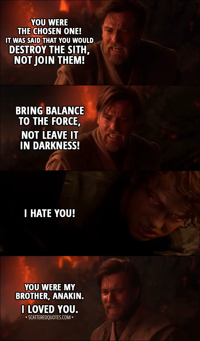 Quote from Star Wars: Episode III – Revenge of the Sith (2005) –  Obi-Wan Kenobi: You were the chosen one! It was said that you would destroy the Sith, not join them! Bring balance to the Force, not leave it in darkness! Anakin Skywalker: I hate you! Obi-Wan Kenobi: You were my brother, Anakin. I loved you.