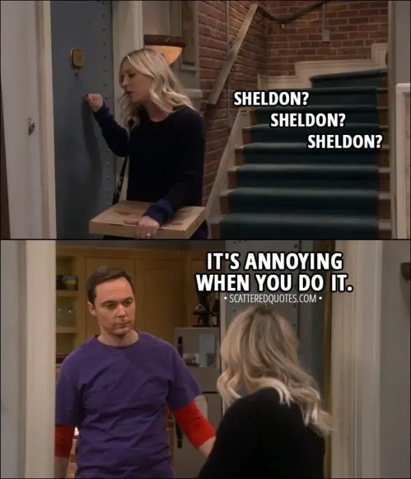Quote from The Big Bang Theory 11x13 - Penny Hofstadter: Sheldon? Sheldon? Sheldon? (knocking on Sheldon's door) Sheldon Cooper: It's annoying when you do it.