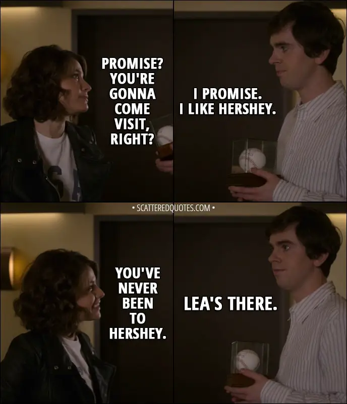 Quote from The Good Doctor 1x12 - Lea: Promise? You're gonna come visit, right? Shaun Murphy: I promise. I like Hershey. Lea: You've never been to Hershey. Shaun Murphy: Lea's there.