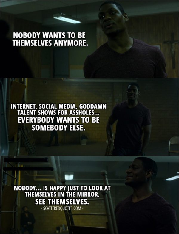 Quote from The Punisher 1x01 - Curtis Hoyle: Nobody wants to be themselves anymore. Internet, social media, goddamn talent shows for assholes... Everybody wants to be somebody else. Nobody... is happy just to look at themselves in the mirror, see themselves.