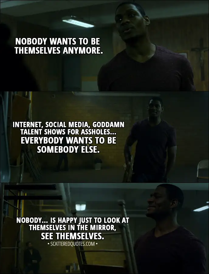 Quote from The Punisher 1x01 - Curtis Hoyle: Nobody wants to be themselves anymore. Internet, social media, goddamn talent shows for assholes... Everybody wants to be somebody else. Nobody... is happy just to look at themselves in the mirror, see themselves.