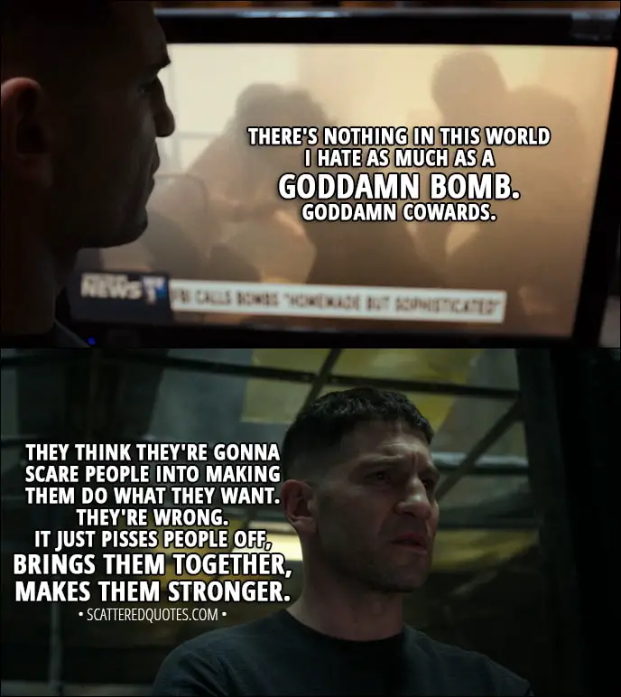 Quote from The Punisher 1x09 - Frank Castle: There's nothing in this world I hate as much as a goddamn bomb. Goddamn cowards. They think they're gonna scare people into making them do what they want. They're wrong. It just pisses people off, you know, brings them together, makes them stronger. New York doesn't forget. Whoever this is, they're in for a world of shit.