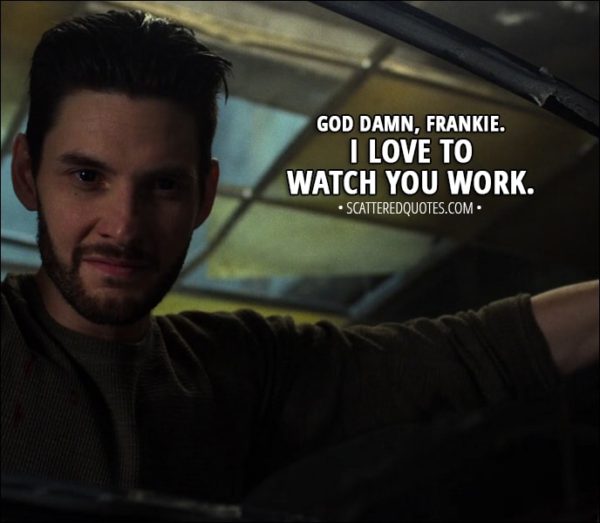 Quote from The Punisher 1x12 - Billy Russo (to Frank): God damn, Frankie. I love to watch you work.