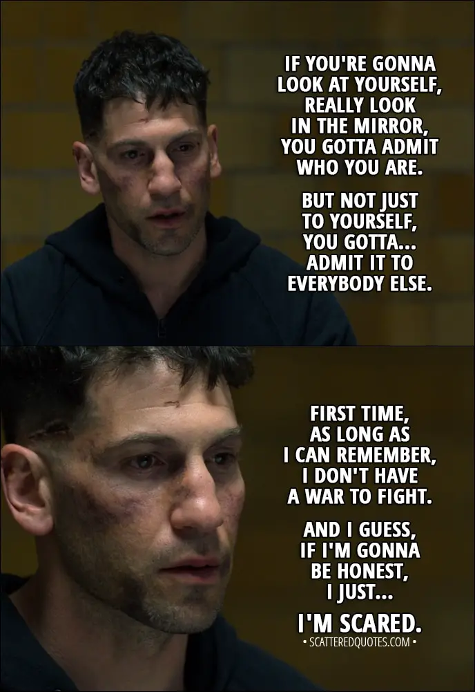 Quote from The Punisher 1x13 - Frank Castle: If you're gonna look at yourself, really look in the mirror, you gotta... yeah, you gotta admit who you are. But not just to yourself, you gotta... admit it to everybody else. First time, as long as I can remember, I don't have a war to fight. And I guess, if I'm gonna be honest, I just... I'm scared.