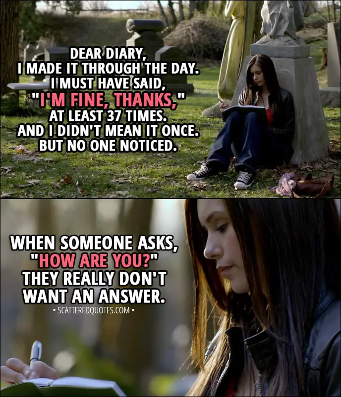 Quote from The Vampire Diaries 1x01 - Elena Gilbert (narration): Dear diary, I made it through the day. I must have said, "I'm fine, thanks," at least 37 times. And I didn't mean it once. But no one noticed. When someone asks, "How are you?" They really don't want an answer.