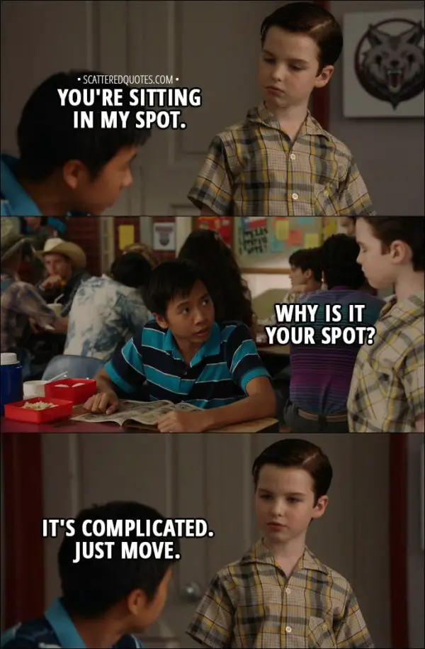 Quote from Young Sheldon 1x04 - Sheldon Cooper: You're sitting in my spot. Tam: Why is it your spot? Sheldon Cooper: It's complicated. Just move.
