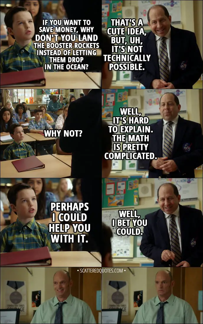 Quote from Young Sheldon 1x06 - Sheldon Cooper: If you want to save money, why don't you land the booster rockets instead of letting them drop in the ocean? Dr. Hodges (NASA): That's a cute idea, but, uh, it's not technically possible. Sheldon Cooper: Why not? Dr. Hodges (NASA): Well, it's hard to explain. The math is pretty complicated. Sheldon Cooper: Perhaps I could help you with it. Dr. Hodges (NASA): Well, I bet you could.