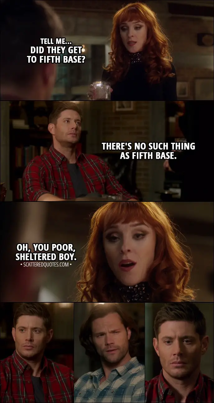 Quote from Supernatural 13x12 - Rowena: Tell me... did they get to fifth base? Dean Winchester: There's no such thing as fifth base. Rowena: Oh, you poor, sheltered boy.