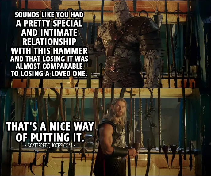 Quote from Thor: Ragnarok (2017) - Thor: Every time I threw it, it would always come back to me. Korg: Sounds like you had a pretty special and intimate relationship with this hammer and that losing it was almost comparable to losing a loved one. Thor: That's a nice way of putting it.