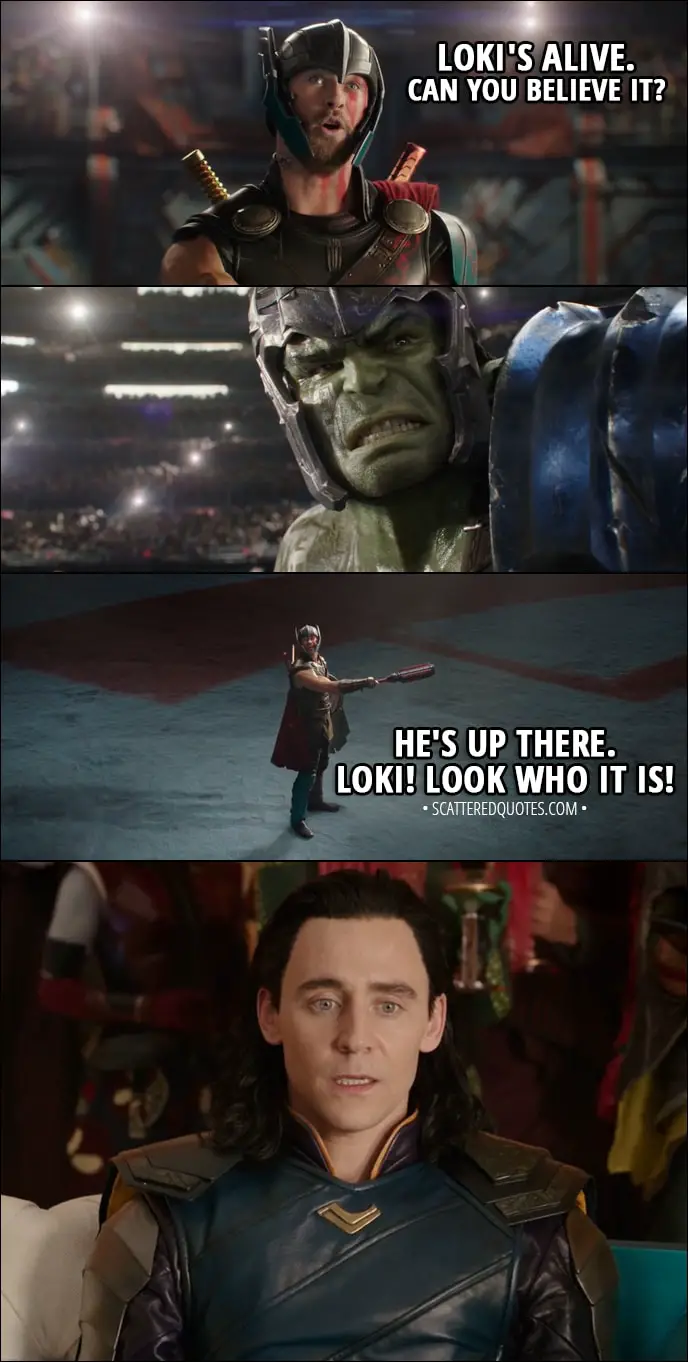 Quote from Thor: Ragnarok (2017) - Thor (to Hulk): Loki's alive. Can you believe it? He's up there. Loki! Look who it is!