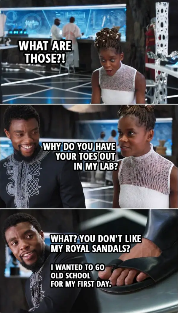 Quote from Black Panther (2018 movie) | Shuri: What are those?! Why do you have your toes out in my lab? T'Challa: What? You don't like my royal sandals? I wanted to go old school for my first day. Shuri: I bet the elders loved that.