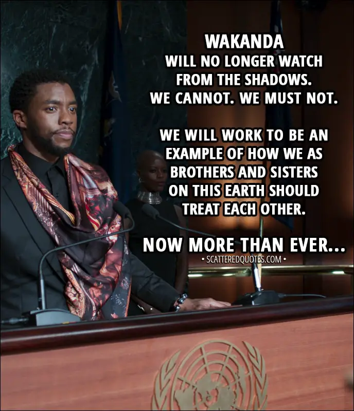Quote from Black Panther (2018) - T'Challa: My name is King T'Challa. Son of King T'Chaka. I am the sovereign ruler of the Nation of Wakanda. And for the first time in our history, we will be sharing our knowledge and resources with the outside world. Wakanda will no longer watch from the shadows.