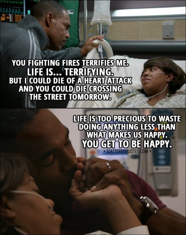 Quote from Grey's Anatomy 14x11 - Miranda Bailey (to Ben): You fighting fires terrifies me. Life is... terrifying. But I could die of a heart attack and you could die crossing the street tomorrow. Life is too precious to waste doing anything less than what makes us happy. You get to be happy.