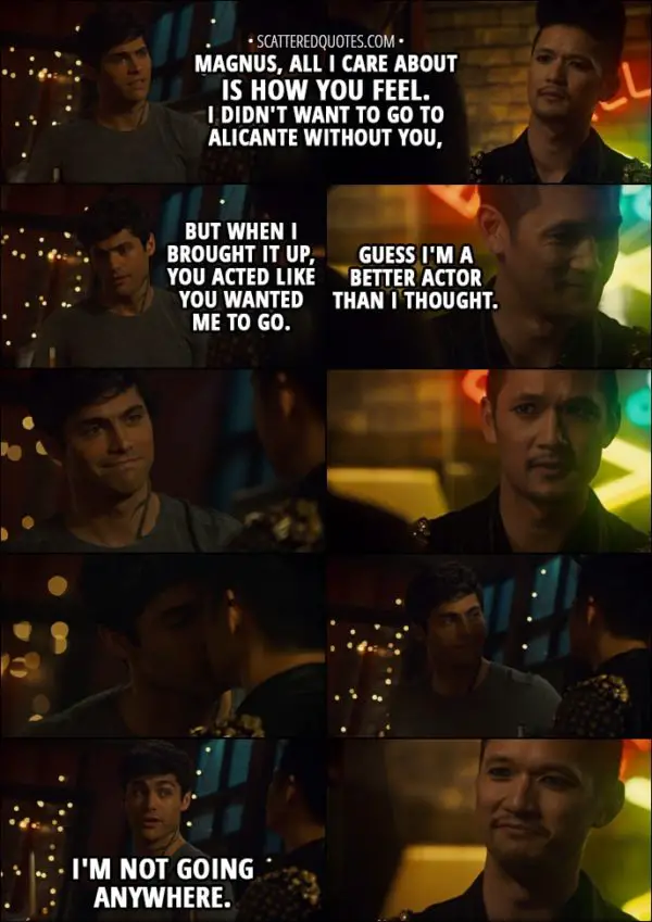 Quote from Shadowhunters 3x01 - Alec Lightwood: Magnus, all I care about is how you feel. I didn't want to go to Alicante without you, but when I brought it up, you acted like you wanted me to go. Magnus Bane: Guess I'm a better actor than I thought. Alec Lightwood: I'm not going anywhere.