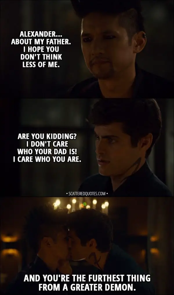 Quote from Shadowhunters 3x02 - Magnus Bane: Alexander... about my father. I hope you don't think less of me. Alec Lightwood: Are you kidding? I don't care who your dad is! I care who you are. And you're the furthest thing from a greater demon.