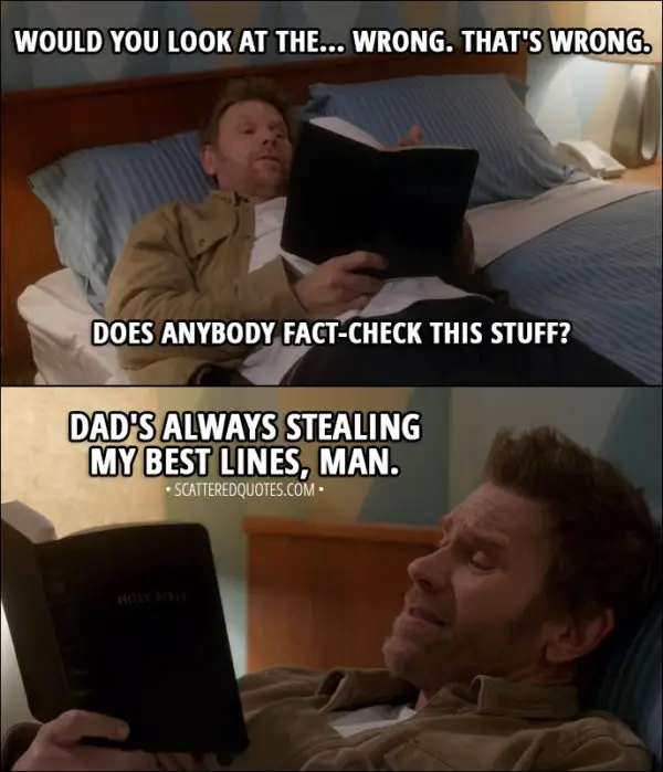 Quote from Supernatural 13x13 - Lucifer (reading Bible): Would you look at the... Wrong. That's wrong. Does anybody fact-check this stuff? I mean, that's... (a moment later) Dad's always stealing my best lines, man.
