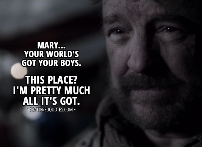 Quote from Supernatural 13x14 - Bobby Singer: Well, I don't know much, but... I do know you done good by your boys. They hadn't been here five minutes when they were trying to convince me to come back with them to their world. Mary Winchester: But you said “no.” Bobby Singer: Mary... your world's got your boys. This place? I'm pretty much all it's got.