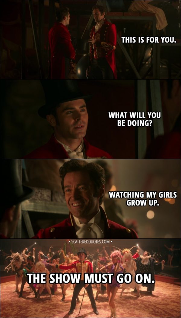 Quote from The Greatest Showman (2017) - P. T. Barnum: This is for you. Phillip Carlyle: What will you be doing? P. T. Barnum: Watching my girls grow up. The show must go on.
