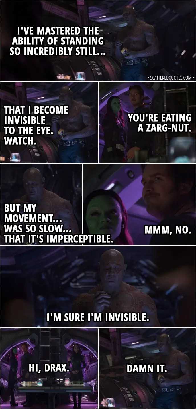 Quote from Avengers: Infinity War (2018) - (Gamora and Peter kiss, crunching sound is heard in background - Drax eating nuts) Peter Quill: Dude! How long have you been standing there? Drax: An hour. Peter Quill: An hour? Gamora: Are you serious? Drax: I've mastered the ability of standing so incredibly still... That I become invisible to the eye. Watch. Peter Quill: You're eating a zarg-nut. Drax: But my movement... was so slow... that it's imperceptible. Peter Quill: Mmm, no. Drax: I'm sure I'm invisible. Mantis: Hi, Drax. Drax: Damn it.