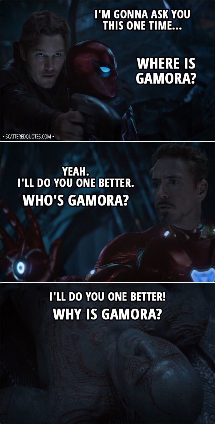 Quote from Avengers: Infinity War (2018) - Peter Quill: I'm gonna ask you this one time... Where is Gamora? Tony Stark: Yeah. I'll do you one better. Who's Gamora? Drax: I'll do you one better! Why is Gamora?