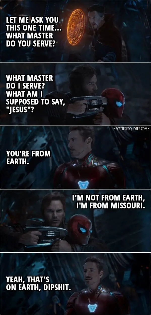 Quote from Avengers: Infinity War (2018) - Stephen Strange: Let me ask you this one time... What master do you serve? Peter Quill: What master do I serve? What am I supposed to say, "Jesus"? Tony Stark: You're from Earth. Peter Quill: I'm not from Earth, I'm from Missouri. Tony Stark: Yeah, that's on Earth, dipshit.