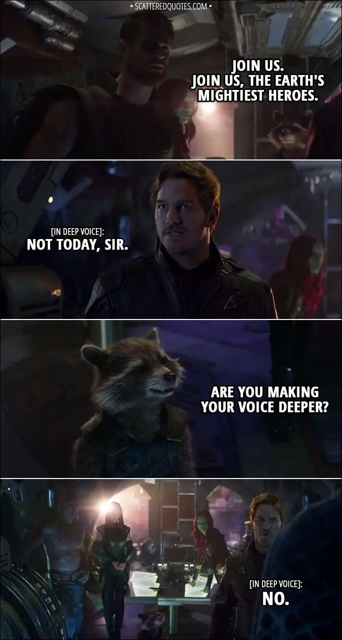 Quote from Avengers: Infinity War (2018) - Thor: Join us. Join us, the earth's mightiest heroes. Peter Quill (in deep voice): Not today, sir. Rocket: Are you making your voice deeper? Peter Quill (in deep voice): No.