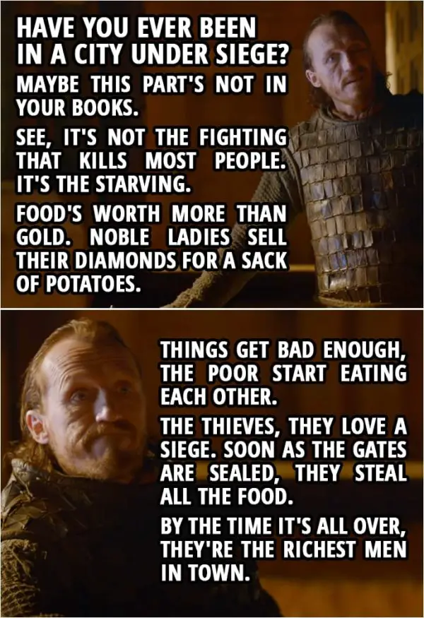Quote from Game of Thrones 2x08 (TV Show episode) | Bronn (to Tyrion): Have you ever been in a city under siege? Maybe this part's not in your books. See, it's not the fighting that kills most people. It's the starving. Food's worth more than gold. Noble ladies sell their diamonds for a sack of potatoes. Things get bad enough, the poor start eating each other. The thieves, they love a siege. Soon as the gates are sealed, they steal all the food. By the time it's all over, they're the richest men in town.