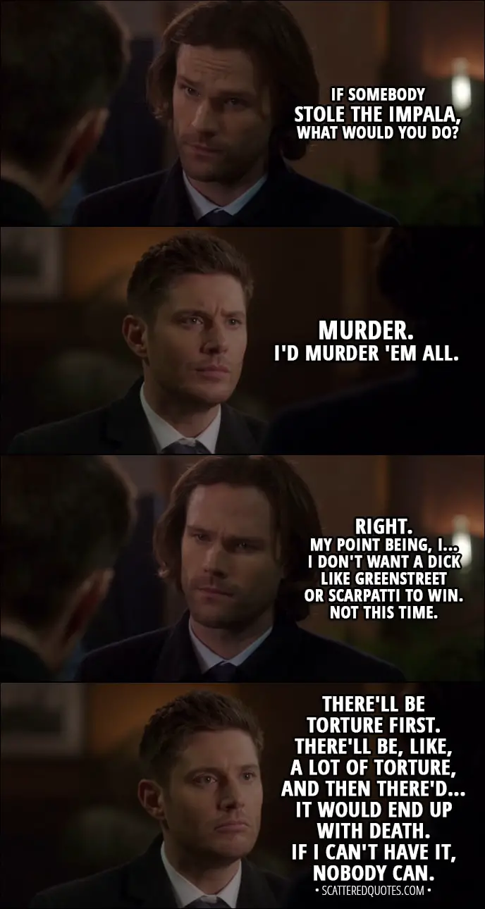 Quote from Supernatural 13x15 - Sam Winchester: If somebody stole the Impala, what would you do? Dean Winchester: Murder. I'd murder 'em all. Sam Winchester: Right. My point being, I... I don't want a dick like Greenstreet or Scarpatti to win. Not this time. Dean Winchester: There'll be torture first. There'll be, like, a lot of torture, and then there'd... it would end up with death. If I can't have it, nobody can. Sam Winchester: Were you even listening to what I was saying?
