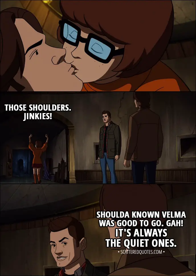 Quote from Supernatural 13x16 - (Velma kisses Sam) Velma Dinkley: Those shoulders. Jinkies! Dean Winchester: Shoulda known Velma was good to go. Gah! It's always the quiet ones.