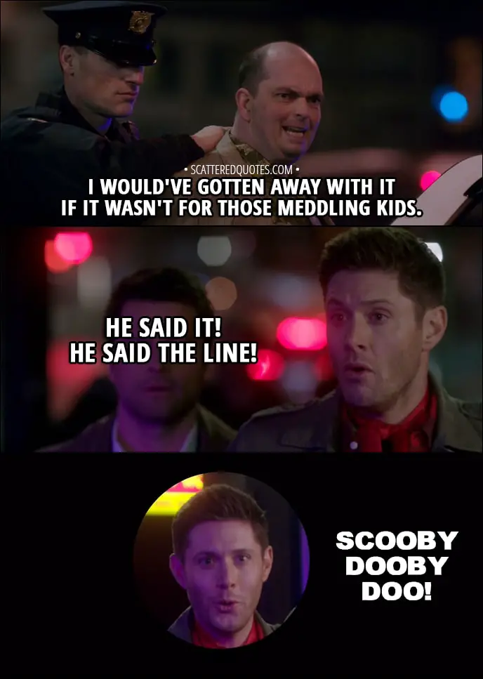 Quote from Supernatural 13x16 - Jay: I would've gotten away with it if it wasn't for those meddling kids. Dean Winchester: He said it! He said the line! Scooby Dooby Doo! Sam Winchester: What are you doing? Dean Winchester: Well, I mean, at the end of every mystery, Scooby looks into the camera and he says... Castiel: Dean, you're not a talking dog.