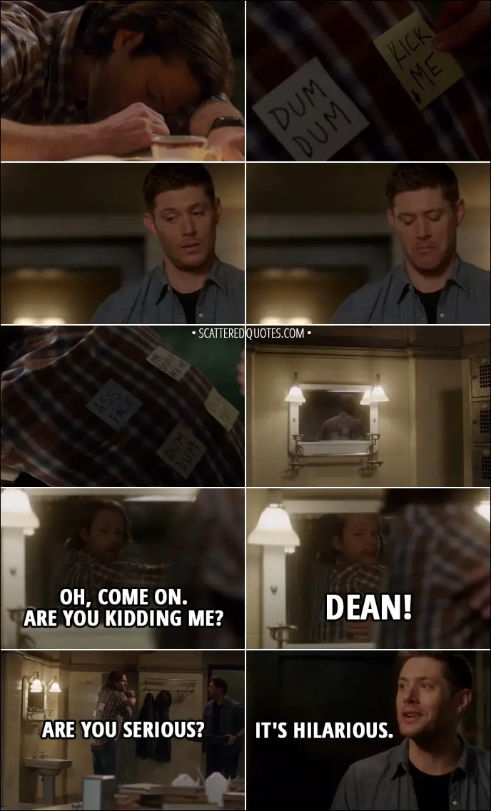 Quote from Supernatural 13x17 - (Dean puts funny post-it notes on Sam's back while he sleeps) Sam Winchester: Oh, come on. Are you kidding me? Dean! Are you serious? Dean Winchester: What? Oh. It's hilarious.