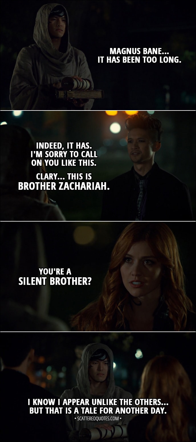 Quote from Shadowhunters 3x06 - Brother Zachariah: Magnus Bane... It has been too long. Magnus Bane: Indeed, it has. I'm sorry to call on you like this. Clary... this is Brother Zachariah. Clary Fairchild: You're a Silent Brother? Brother Zachariah: I know I appear unlike the others... But that is a tale for another day.