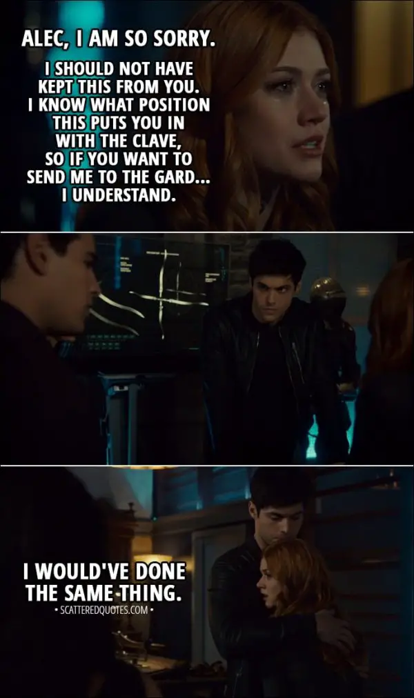 Quote from Shadowhunters 3x07 - Clary Fairchild: Alec, I am so sorry. I should not have kept this from you. I know what position this puts you in with the Clave, so if you want to send me to the Gard... I understand. Simon Lewis: Clary, no! Alec Lightwood: I would've done the same thing.