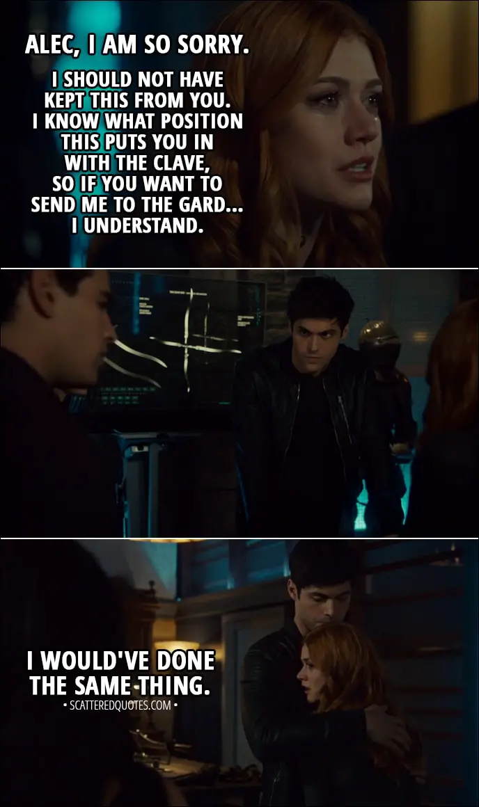Quote from Shadowhunters 3x07 - Clary Fairchild: Alec, I am so sorry. I should not have kept this from you. I know what position this puts you in with the Clave, so if you want to send me to the Gard... I understand. Simon Lewis: Clary, no! Alec Lightwood: I would've done the same thing.