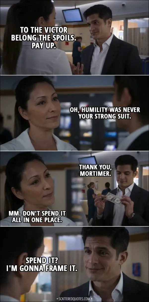 Quote from The Good Doctor 1x14 - Neil Melendez: To the victor belong the spoils. Pay up. Audrey Lim: Oh, humility was never your strong suit. Neil Melendez: Thank you, Mortimer. Audrey Lim: Mm. Don't spend it all in one place. Neil Melendez: Spend it? I'm gonna frame it.