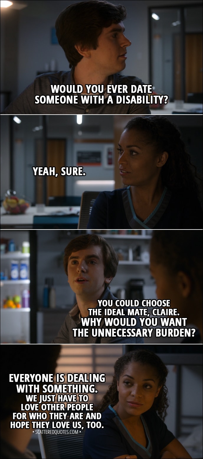 Quote from The Good Doctor 1x16 - Shaun Murphy: Claire, you're beautiful, smart, and very good at your job. Claire Browne: Thank you, Shaun. That's a very sweet thing to say. Shaun Murphy: Would you ever date someone with a disability? Claire Browne: Yeah, sure. Shaun Murphy: You could choose the ideal mate, Claire. Why would you want the unnecessary burden? Claire Browne: Everyone is dealing with something. We just have to love other people for who they are and hope they love us, too.