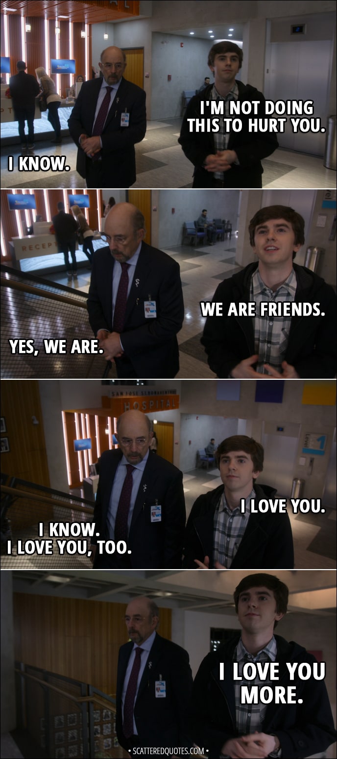 Quote from The Good Doctor 1x18 - Aaron Glassman: I'm not gonna ask him to lie to save my job. Jessica Preston: Don't do this. Aaron Glassman: It's up to Shaun. (to Shaun): I trust your judgment. Shaun Murphy: I'm not doing this to hurt you. Aaron Glassman: I know. Shaun Murphy: We are friends. Aaron Glassman: Yes, we are. Shaun Murphy: I love you. Aaron Glassman: I know. I love you, too. Shaun Murphy: I love you more.