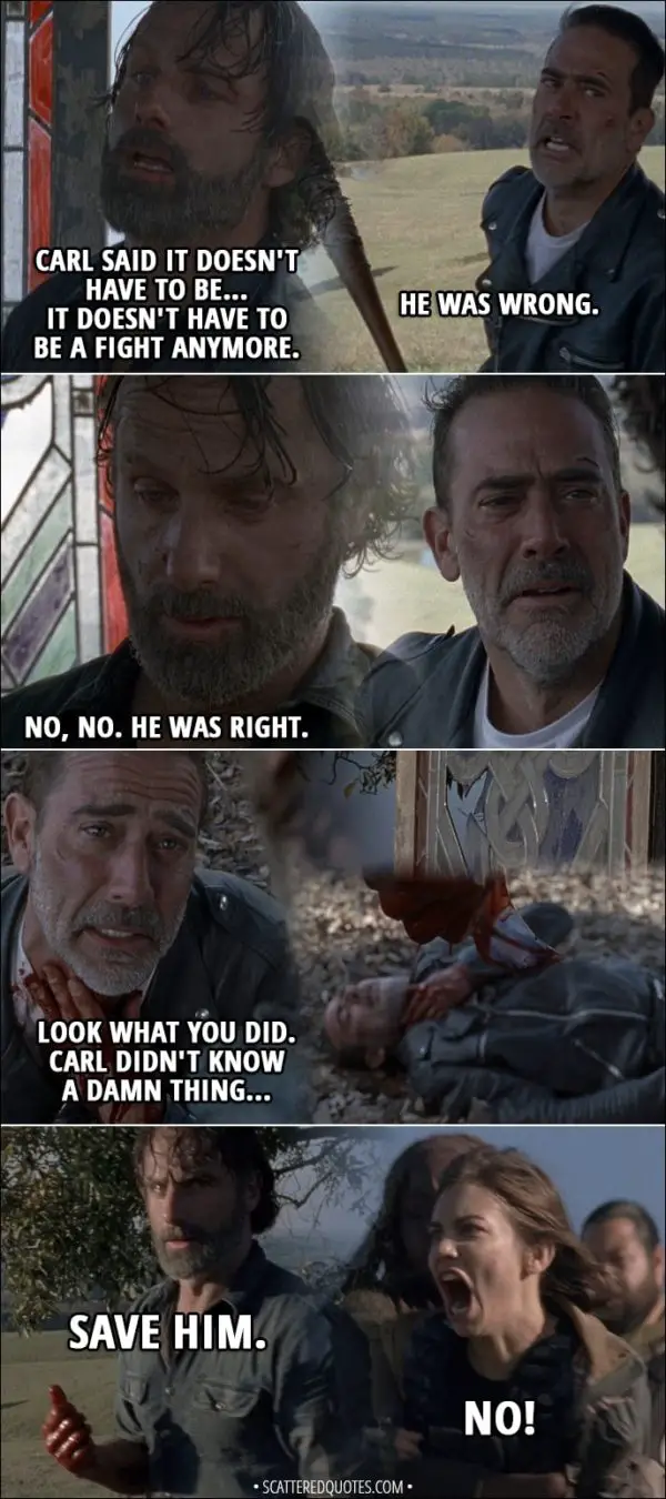 Quote from The Walking Dead 8x16 - Negan: He was wrong. Eight... Rick: No, no. He was right. (Rick slits Negan throat with a piece of glass) Negan: Look what you did. Carl didn't know a damn thing... (Negan collapses on the ground, Rick is walking away) Rick (to Siddiq): Save him. Maggie: No! Michonne: Maggie! Maggie! (Michonne stops her from going after Negan) Maggie: No, he can't! No! No, he killed Glenn! Rick: We have to.