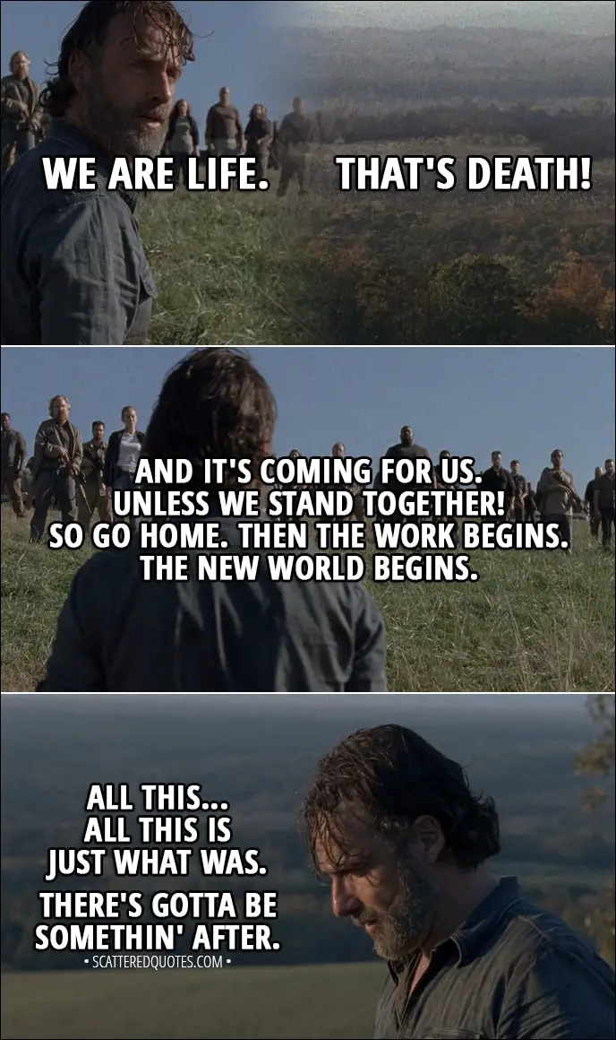 Quote from The Walking Dead 8x16 - We are life. That's death! And it's coming for us. Unless we stand together! So go home. Then the work begins. The new world begins. All this... All this is just what was. There's gotta be somethin' after.