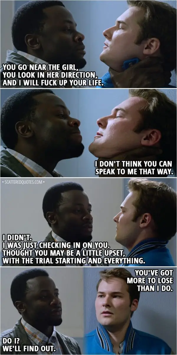 Quote from 13 Reasons Why 2x01 - Kevin Porter: Jessica Davis is back today. Wanna let you know I got my eye on you. Bryce Walker: You and a dozen college scouts. I don't know what that's got to do with Jessica. (Mr Porter pushes him against the wall and holds him by his neck) Kevin Porter: Listen, you little shit. I know everything that I need to know about you. You go near the girl, you look in her direction, and I will fuck up your life. Bryce Walker: I don't think you can speak to me that way. Kevin Porter: I didn't. (He lets him go) I was just checking in on you. Thought you may be a little upset, with the trial starting and everything. Bryce Walker: You've got more to lose than I do. Kevin Porter: Do I? We'll find out.