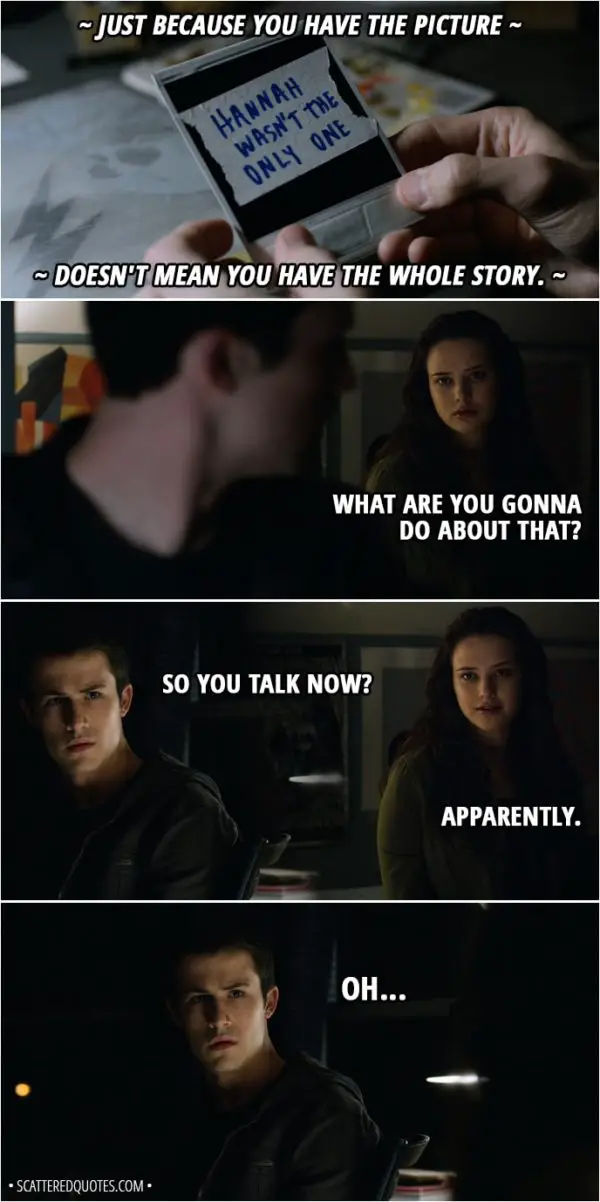 Quote from 13 Reasons Why 2x01 - Tyler Down (narrative): Just because you have the picture doesn't mean you have the whole story. Hannah Baker (Clay's imagination): What are you gonna do about that? Clay Jensen: So you talk now? Hannah Baker: Apparently. Clay Jensen: Oh...
