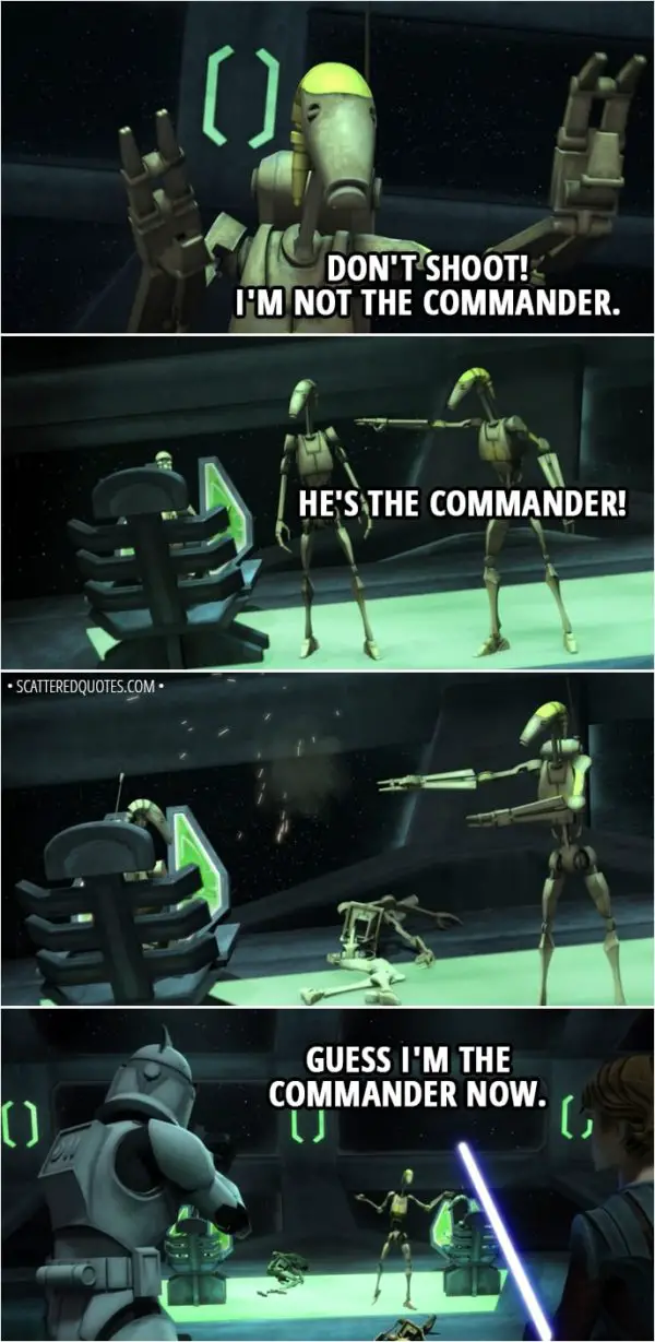 Quote from Star Wars: The Clone Wars 2x02 - Battle Droid: Don't shoot! I'm not the Commander. He's the Commander! Guess I'm the Commander now.