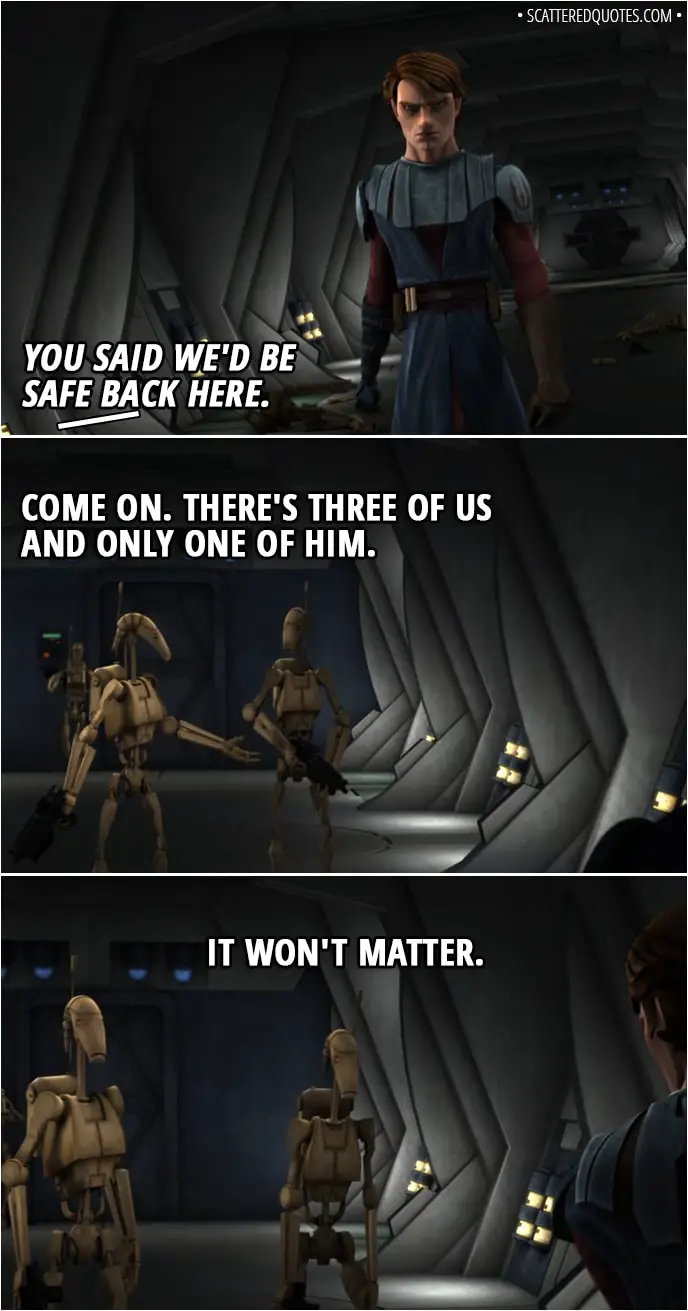 Quote from Star Wars: The Clone Wars 2x02 - (Anakin shows up) Battle Droid 1: You said we'd be safe back here. Battle Droid 2: Come on. There's three of us and only one of him. Battle Droid 3: It won't matter.