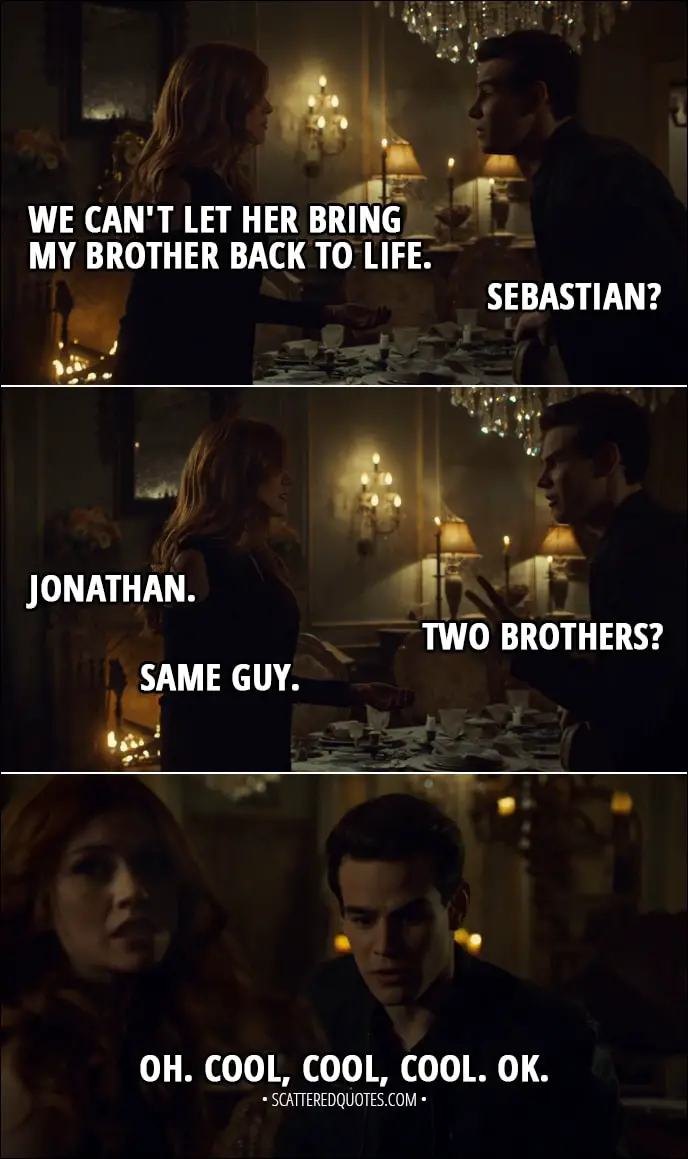 Quote from Shadowhunters 3x10 - Clary Fairchild: We can't let her bring my brother back to life. Simon Lewis: Sebastian? Clary Fairchild: Jonathan. Simon Lewis: Two brothers? Clary Fairchild: Same guy. Simon Lewis: Oh. Cool, cool, cool. OK.